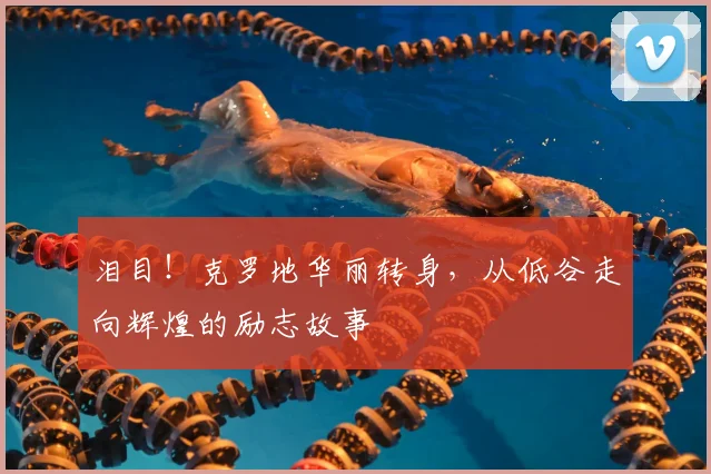 泪目!克罗地华丽转身,从低谷走向辉煌的励志故事