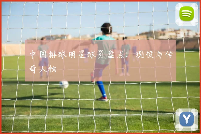 中国排球明星球员盘点：现役与传奇人物