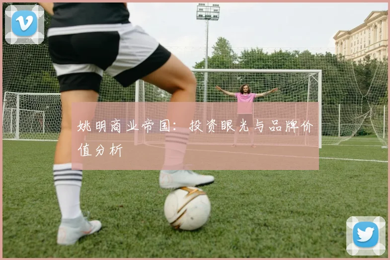姚明商业帝国:投资眼光与品牌价值分析