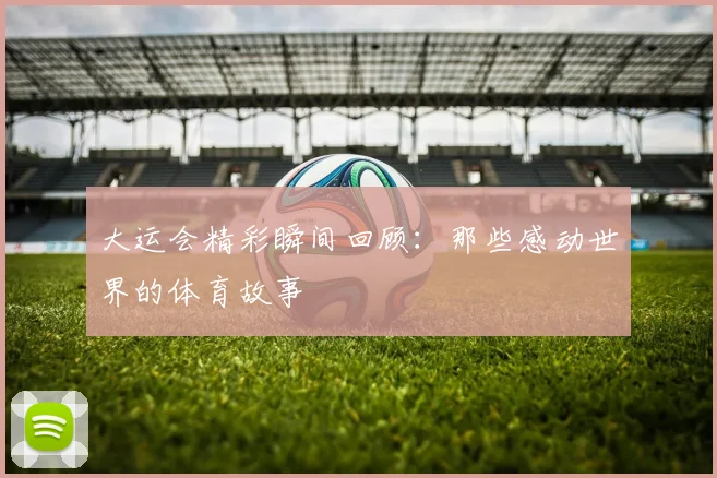 大运会精彩瞬间回顾：那些感动世界的体育故事