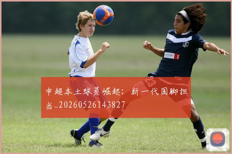 中超本土球员崛起:新一代国脚担当_20260526143827