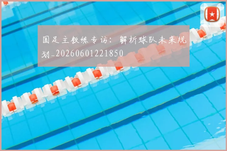 国足主教练专访:解析球队未来规划_20260601221850