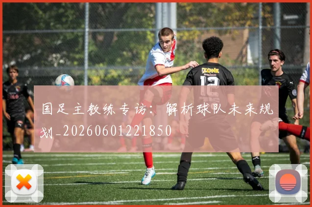 国足主教练专访:解析球队未来规划_20260601221850