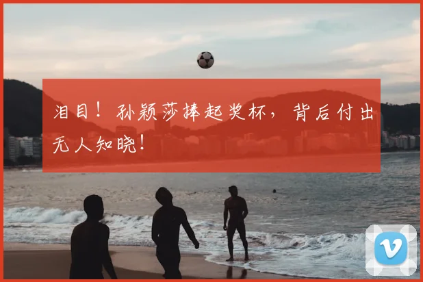 泪目！孙颖莎捧起奖杯，背后付出无人知晓！