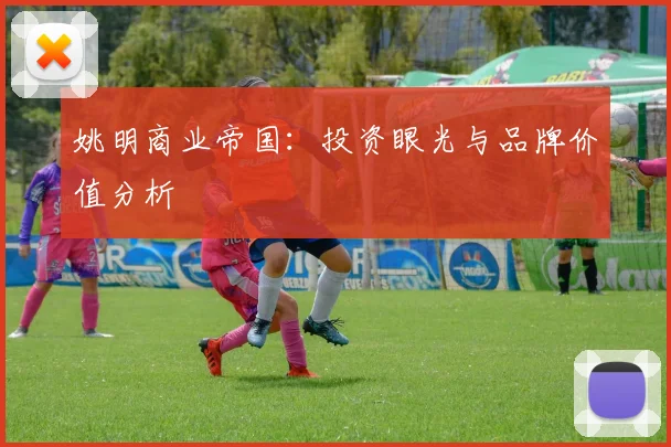 姚明商业帝国:投资眼光与品牌价值分析