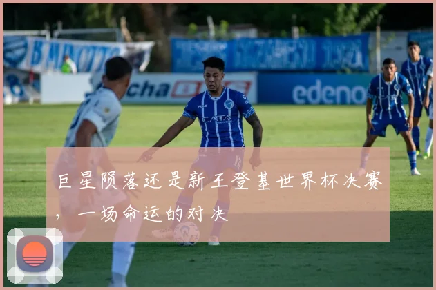 巨星陨落还是新王登基世界杯决赛,一场命运的对决