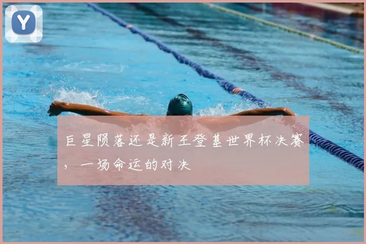 巨星陨落还是新王登基世界杯决赛，一场命运的对决