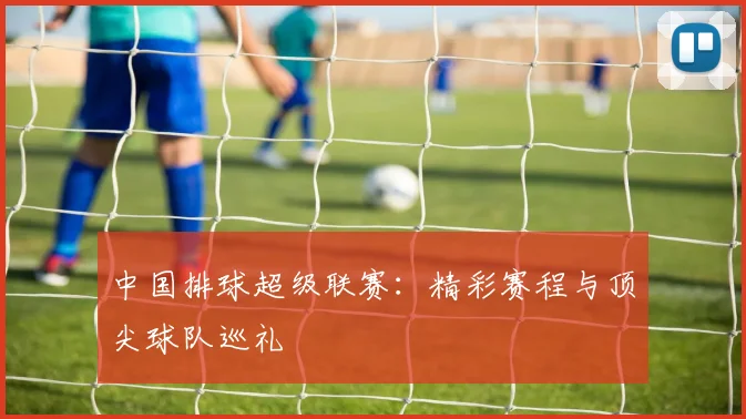 中国排球超级联赛：精彩赛程与顶尖球队巡礼