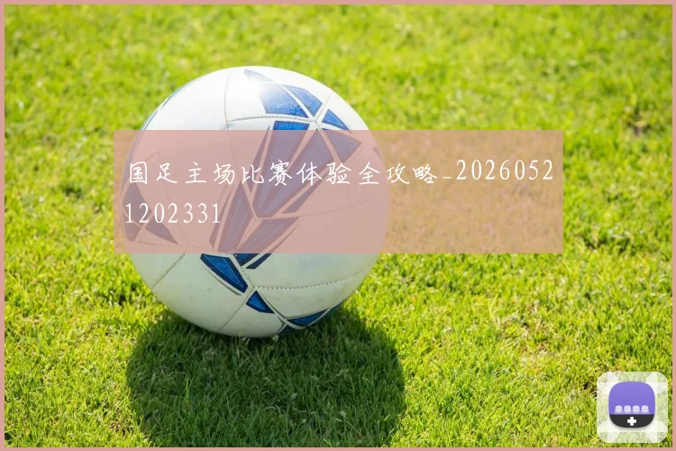 国足主场比赛体验全攻略_20260521202331