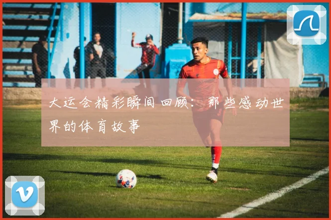 大运会精彩瞬间回顾：那些感动世界的体育故事