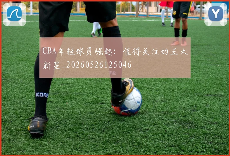 CBA年轻球员崛起：值得关注的五大新星_20260526125046