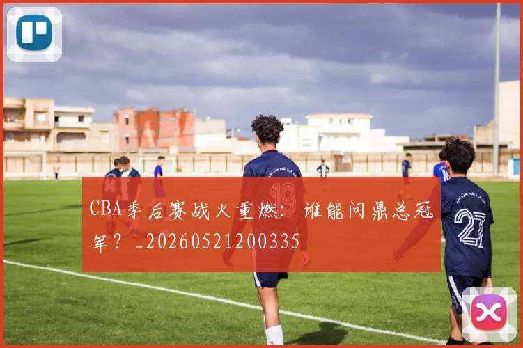 CBA季后赛战火重燃：谁能问鼎总冠军？_20260521200335