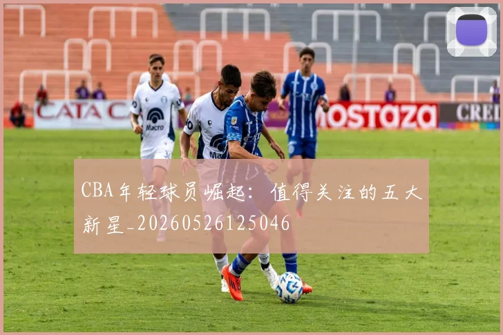 CBA年轻球员崛起：值得关注的五大新星_20260526125046