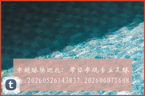 中超球场巡礼：带你参观专业足球场_20260526143837_20260607160804