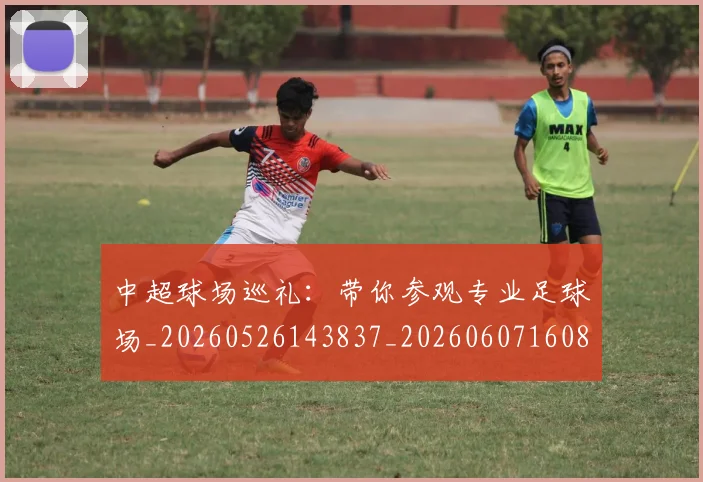 中超球场巡礼：带你参观专业足球场_20260526143837_20260607160804