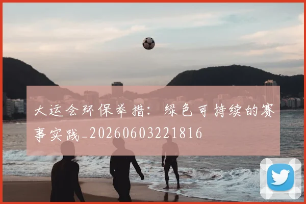 大运会环保举措:绿色可持续的赛事实践_20260603221816