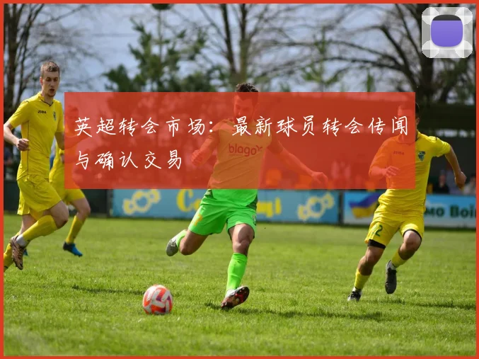 英超转会市场：最新球员转会传闻与确认交易