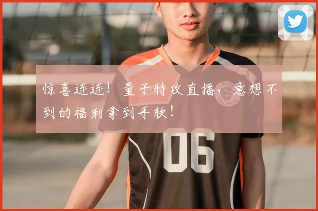 惊喜连连！量子特攻直播，意想不到的福利拿到手软！