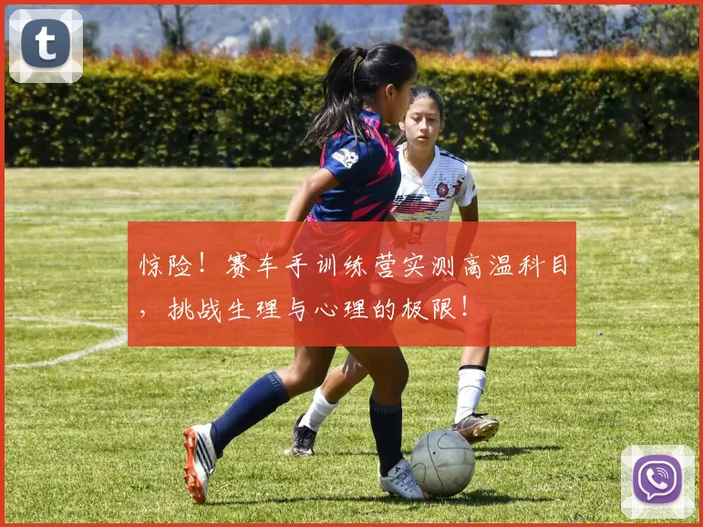 惊险!赛车手训练营实测高温科目,挑战生理与心理的极限!