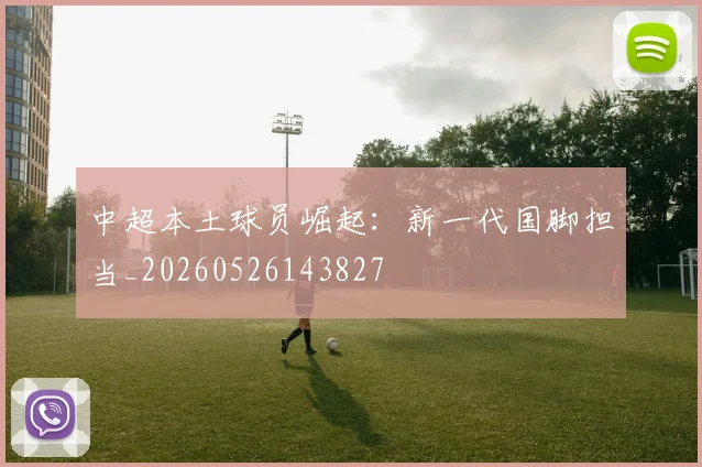 中超本土球员崛起:新一代国脚担当_20260526143827