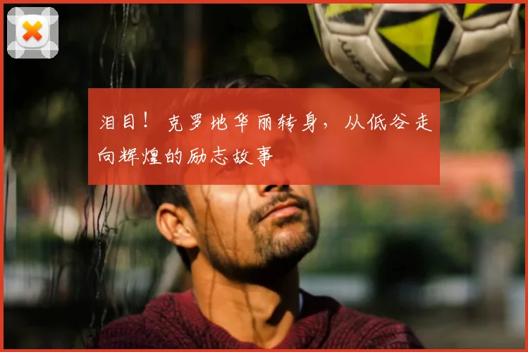 泪目！克罗地华丽转身，从低谷走向辉煌的励志故事